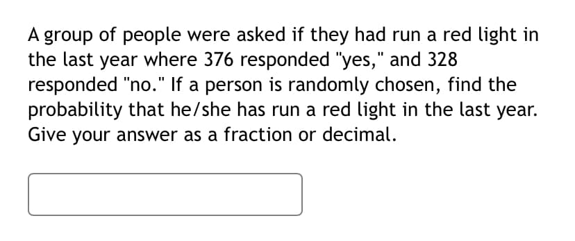 A group of people were asked if they had run a red light in
the last year where 376 responded "yes," and 328
responded "no." If a person is randomly chosen, find the
probability that he/she has run a red light in the last year.
Give your answer as a fraction or decimal.
