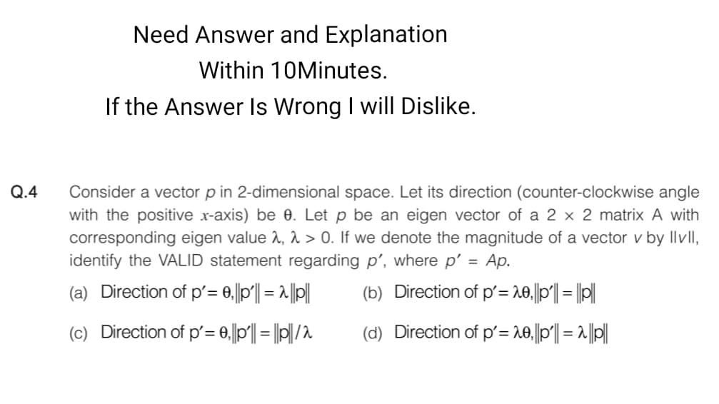 Need Answer and Explanation
Within 10Minutes.
If the Answer Is Wrong I will Dislike.
Q.4
Consider a vector p in 2-dimensional space. Let its direction (counter-clockwise angle
with the positive x-axis) be 0. Let p be an eigen vector of a 2 x 2 matrix A with
corresponding eigen value 2, A > 0. If we denote the magnitude of a vector v by llvII,
identify the VALID statement regarding p', where p’ =
Ар.
(a) Direction of p'= 0,||p|| = 1 ||p||
(b) Direction of p'= 10,||p|| = ||||
(c) Direction of p= 0,||p|| = |||/2
(d) Direction of p'= 20,||p| = 1|||
