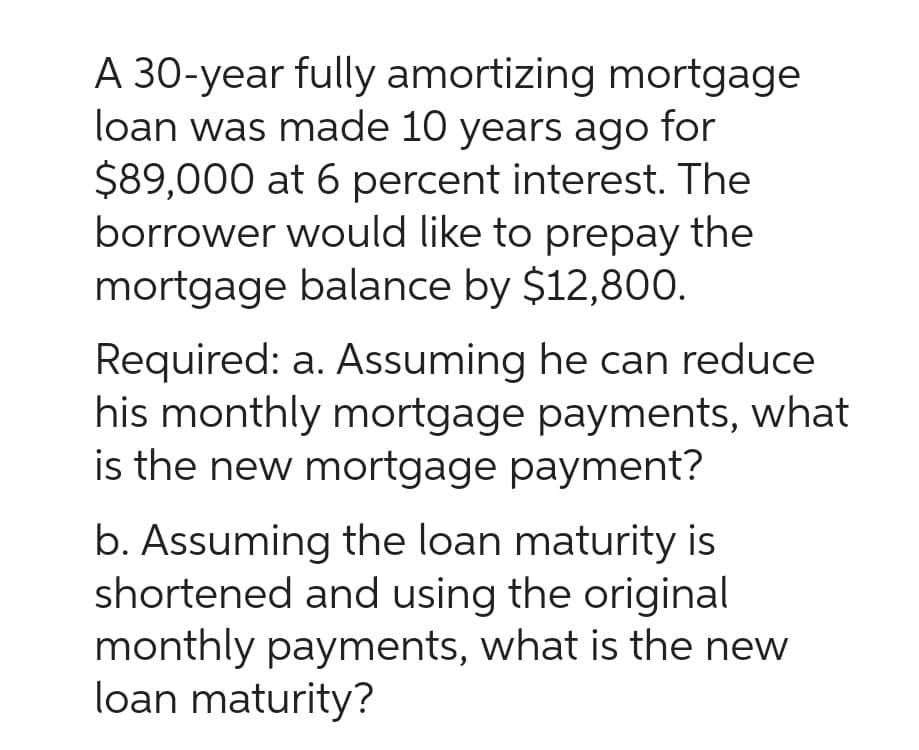 A 30-year fully amortizing mortgage
loan was made 10 years ago for
$89,000 at 6 percent interest. The
borrower would like to prepay the
mortgage balance by $12,800.
Required: a. Assuming he can reduce
his monthly mortgage payments, what
is the new mortgage payment?
b. Assuming the loan maturity is
shortened and using the original
monthly payments, what is the new
loan maturity?