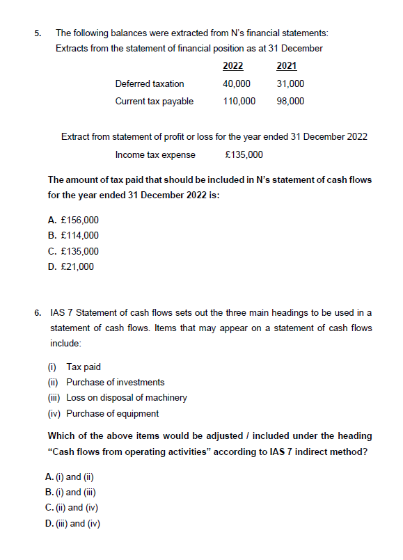 5.
The following balances were extracted from N's financial statements:
Extracts from the statement of financial position as at 31 December
2022
Deferred taxation
Current tax payable
A. £156,000
B. £114,000
C. £135,000
D. £21,000
Extract from statement of profit or loss for the year ended 31 December 2022
Income tax expense
£135,000
40,000
110,000
The amount of tax paid that should be included in N's statement of cash flows
for the year ended 31 December 2022 is:
2021
31,000
98,000
(i) Tax paid
(ii) Purchase of investments
(iii) Loss on disposal of machinery
(iv) Purchase of equipment
6. IAS 7 Statement of cash flows sets out the three main headings to be used in a
statement of cash flows. Items that may appear on a statement of cash flows
include:
A. (i) and (ii)
B. (i) and (iii)
C. (ii) and (iv)
D. (iii) and (iv)
Which of the above items would be adjusted / included under the heading
"Cash flows from operating activities" according to IAS 7 indirect method?