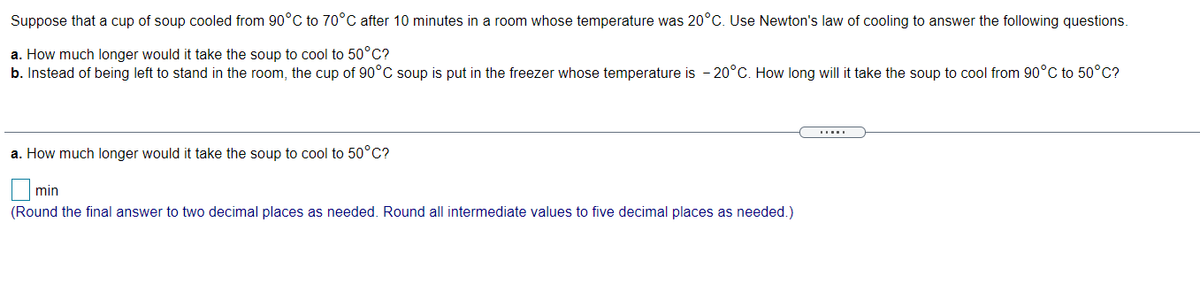 Suppose that a cup of soup cooled from 90°C to 70°C after 10 minutes in a room whose temperature was 20°C. Use Newton's law of cooling to answer the following questions.
a. How much longer would it take the soup to cool to 50°C?
b. Instead of being left to stand in the room, the cup of 90°C soup is put in the freezer whose temperature is - 20°C. How long will it take the soup to cool from 90°C to 50°C?
a. How much longer would it take the soup to cool to 50°C?
min
(Round the final answer to two decimal places as needed. Round all intermediate values to five decimal places as needed.)
