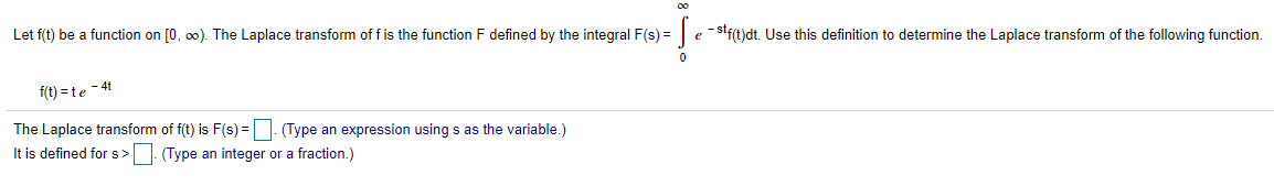 Let f(t) be a function on [0, 0). The Laplace transform of f is the function F defined by the integral F(s) = e -stf(t)dt. Use this definition to determine the Laplace transform of the following function.
-4t
f(t) = te
The Laplace transform of f(t) is F(s) = | (Type an expression using s as the variable.)
It is defined for s> (Type an integer or a fraction.)
