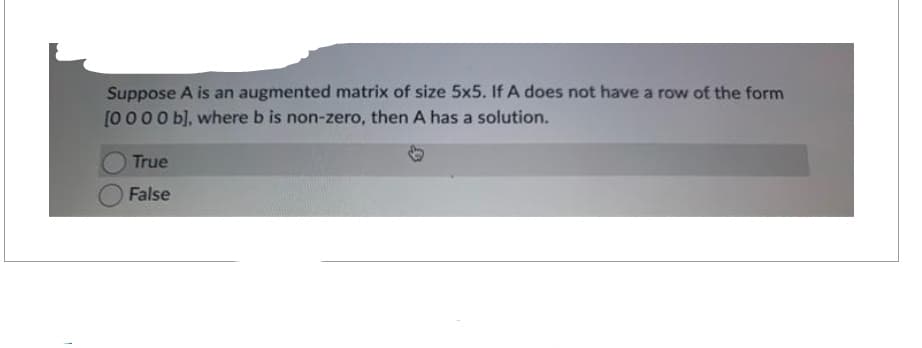Suppose A is an augmented matrix of size 5x5. If A does not have a row of the form
[0000 b], where b is non-zero, then A has a solution.
True
False