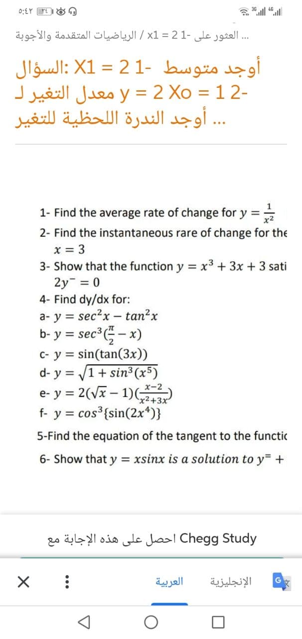 العثور على -21 = x1 / الرياضيات المتقدمة والأجوبة
أوجد متوسط -1 2 = X1 :السؤال
-2 1 = y = 2 Xo معدل التغير ل
... أوجد الندرة اللحظية للتغير
1- Find the average rate of change for y =
2- Find the instantaneous rare of change for the
x = 3
3- Show that the function y = x3 + 3x + 3 sati
2y = 0
4- Find dy/dx for:
a- y = sec?x – tan²x
b- y = sec - x)
c- y = sin(tan(3x))
d- y = /1+ sin³ (x5)
e- y = 2(Vx – 1)(243
f- y = cos³{sin(2x*)}
%3D
%3D
x-2
x2+3x
5-Find the equatic
of the
ent to the functic
6- Show that y = xsinx is a solution to y= +
Chegg Study احصل على هذه الإجابة مع
العربية
الإنجليزية
...
