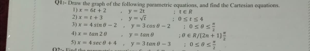 Q1:- Draw the graph of the following parametric equations, and find the Cartesian equations.
1) x = 6t + 2
y = 2t
;tER
2) x = t+3
3) x = 4 sin 0 -2
y = Vt
y = 3 cos 0- 2
;0st<4
4) x = tan 2 0
;0 € R/{2n + 1}
;0<0 <
y = tan 0
5) x = 4 sec 0 +4
y = 3 tan 0 - 3
02:- Find the
