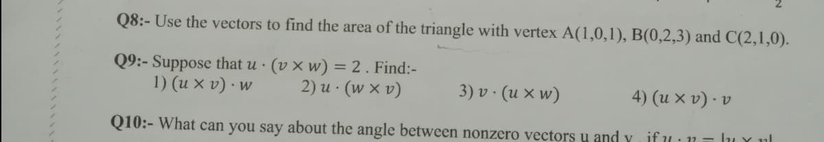 Q8:- Use the vectors to find the area of the triangle with vertex A(1,0,1), B(0,2,3) and C(2,1,0).
Q9:- Suppose that u (v x w) = 2. Find:-
1) (u x v) · w
2) u · (w x v)
3) v · (u x w)
4) (u x v) · v
Q10:- What can you say about the angle between nonzero vectors u and y if u: 11 = lu Y ul
