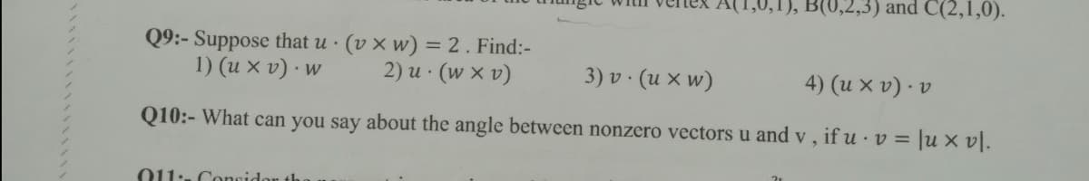 1), B(0,2,3) and C(2,1,0).
Q9:- Suppose that u · (v × w) = 2. Find:-
1) (u x v) · w
%3D
2) u · (w x v)
3) v · (u x w)
4) (u x v) · v
Q10:- What can you say about the angle between nonzero vectors u and v, if u · v = |u × vl.
o11:. Concidor th

