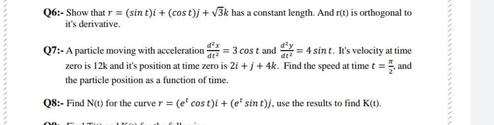 Q6:- Show that r = (sin t)i + (cos t)j + v3k has a constant length. And r(t) is orthogonal to
it's derivative.
d²x
= 3 cos t and = 4 sin t. It's velocity at time
Q7:- A particle moving with acceleration
zero is 12k and it's position at time zero is 2i + j+ 4k. Find the speed at time t =", and
%3D
dt2
dt2
the particle position as a function of time.
Q8:- Find N(t) for the curve r = (e' cos t)i + (et sin t)j, use the results to find K(t).
