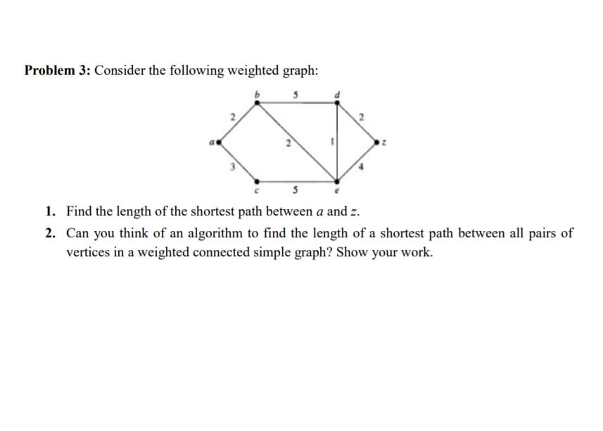 Problem 3: Consider the following weighted graph:
5
5
1. Find the length of the shortest path between a and z.
2. Can you think of an algorithm to find the length of a shortest path between all pairs of
vertices in a weighted connected simple graph? Show your work.
