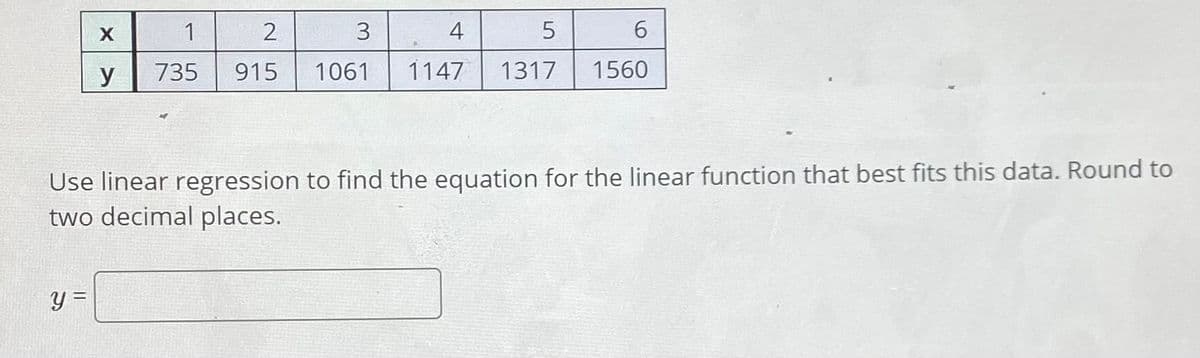 X
1
2
3
4
6.
y
735
915
1061
1147
1317
1560
Use linear regression to find the equation for the linear function that best fits this data. Round to
two decimal places.
y =
