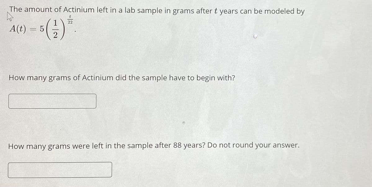 The amount of Actinium left in a lab sample in grams after t years can be modeled by
22
A(t)
3D5
2
How many grams of Actinium did the sample have to begin with?
How many grams were left in the sample after 88 years? Do not round your answer.
