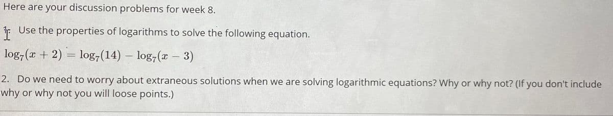 Here are your discussion problems for week 8.
F Use the properties of logarithms to solve the following equation.
log,(x + 2) = log,(14) – log,(x
- 3)
|
2. Do we need to worry about extraneous solutions when we are solving logarithmic equations? Why or why not? (If you don't include
why or why not you will loose points.)
