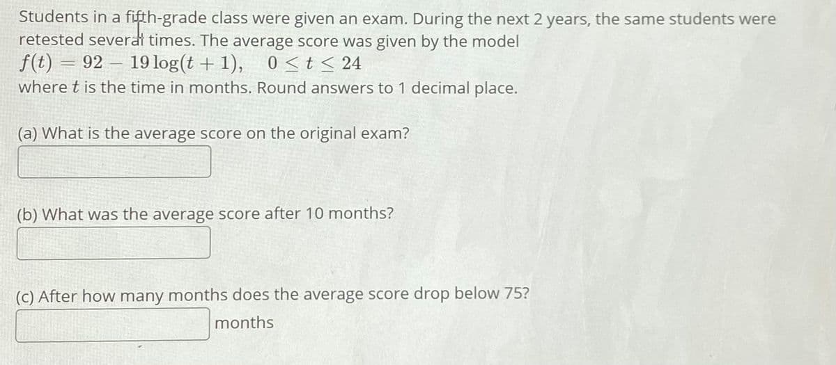 Students in a fifth-grade class were given an exam. During the next 2 years, the same students were
retested severat times. The average score was given by the model
f(t) = 92 – 19 log(t + 1), 0<t< 24
where t is the time in months. Round answers to 1 decimal place.
-
(a) What is the average score on the original exam?
(b) What was the average score after 10 months?
(c) After how many months does the average score drop below 75?
months
