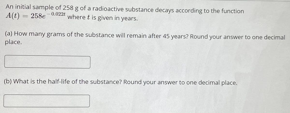 An initial sample of 258 g of a radioactive substance decays according to the function
A(t) = 258e-0.022t
where t is given in years.
(a) How many grams of the substance will remain after 45 years? Round your answer to one decimal
place.
(b) What is the half-life of the substance? Round your answer to one decimal place.
