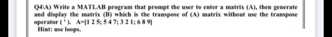 Q4\A) Write a MATLAB program that prompt the user to enter a matrix (A), then generate
and display the matrix (B) which is the transpose of (A) matrix without use the transpose
operator ('). A-[1 2 5; 5 4 7; 321; 6891
Hint: use loops.