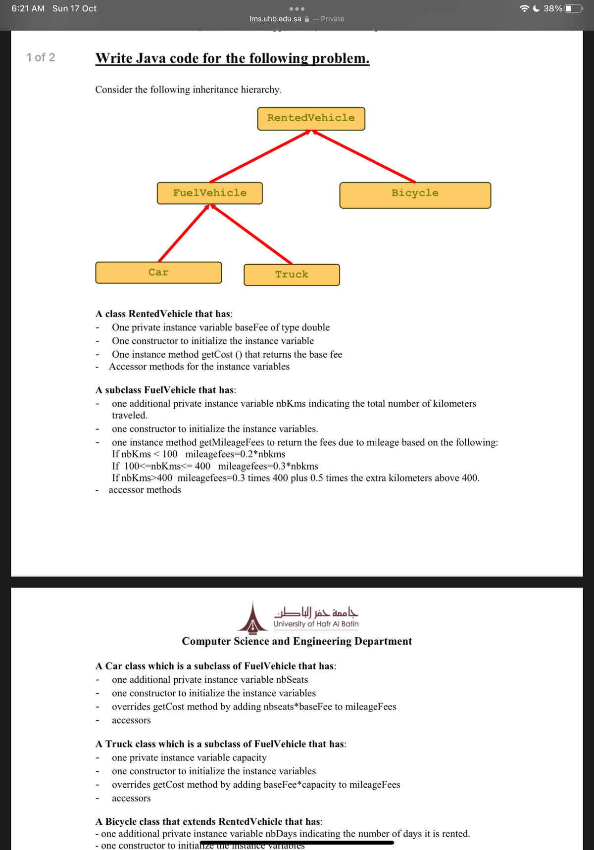 6:21 AM Sun 17 Oct
C 38%
•..
Ims.uhb.edu.sa A – Private
1 of 2
Write Java code for the following problem.
Consider the following inheritance hierarchy.
RentedVehicle
FuelVehicle
Bicycle
Car
Truck
A class RentedVehicle that has:
One private instance variable baseFee of type double
One constructor to initialize the instance variable
One instance method getCost () that returns the base fee
Accessor methods for the instance variables
A subclass FuelVehicle that has:
one additional private instance variable nbKms indicating the total number of kilometers
traveled.
one constructor to initialize the instance variables.
one instance method getMileageFees to return the fees due to mileage based on the following:
If nbKms < 100 mileagefees=0.2*nbkms
If 100<=nbKms<= 400 mileagefees=0.3*nbkms
If nbKms>400 mileagefees=0.3 times 400 plus 0.5 times the extra kilometers above 400.
accessor methods
جاممة حفر الباطن
University of Hafr Al Batin
Computer Science and Engineering Department
A Car class which is a subclass of FuelVehicle that has:
one additional private instance variable nbSeats
-
one constructor to initialize the instance variables
overrides getCost method by adding nbseats*baseFee to mileageFees
асcessors
A Truck class which is a subclass of FuelVehicle that has:
one private instance variable capacity
one constructor to initialize the instance variables
overrides getCost method by adding baseFee*capacity to mileageFees
accessors
A Bicycle class that extends RentedVehicle that has:
- one additional private instance variable nbDays indicating the number of days it is rented.
- one constructor to initiaize une nstance varrabies
