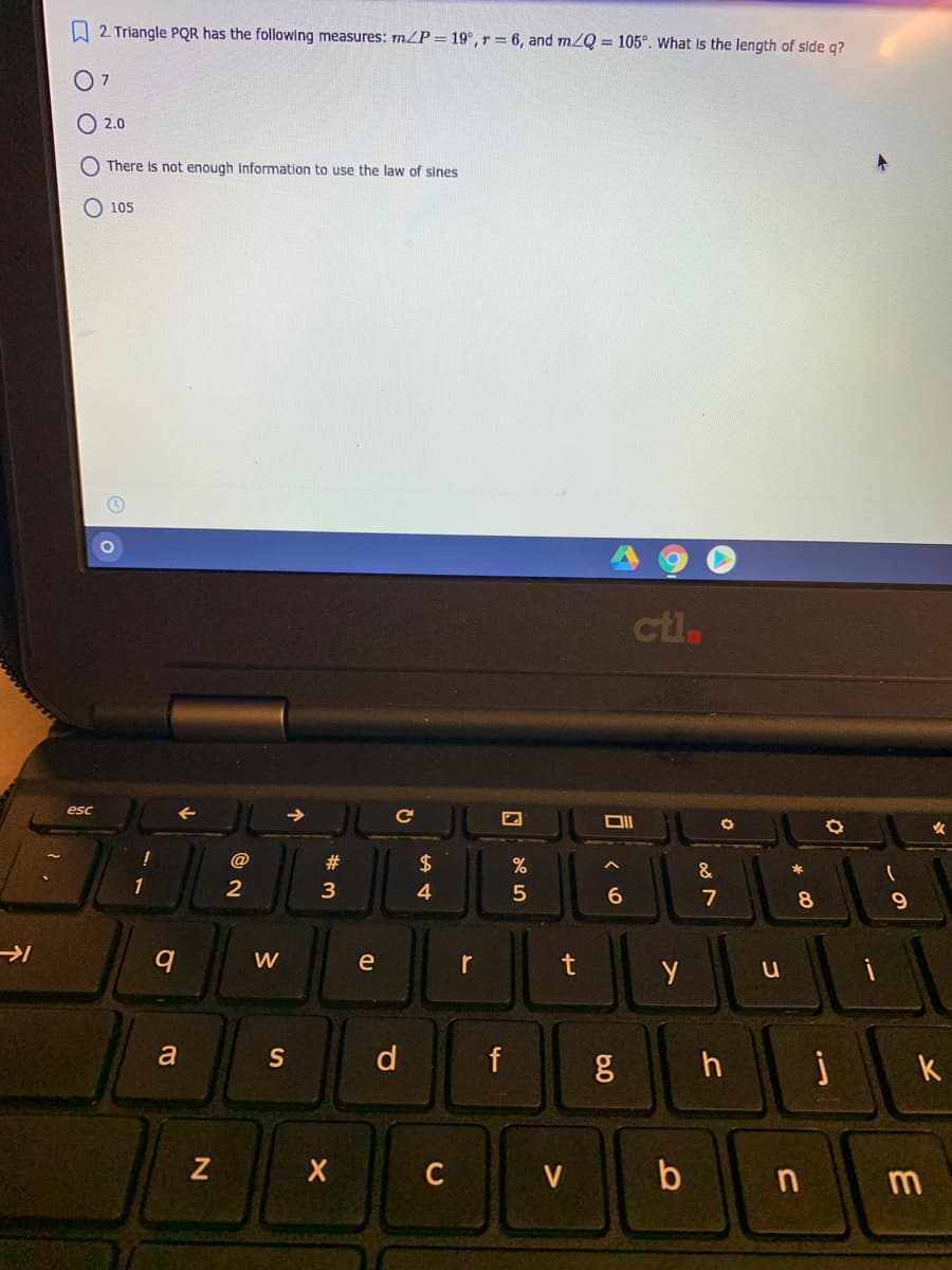 A 2. Triangle PQR has the following measures: mZP = 19°, r = 6, and m2Q = 105°. What Is the length of side q?
O 7
O 2.0
O There is not enough information to use the law of sines
105
ctl.
esc
@
2$
&
*
4
5
6.
7
8.
W
e
r
t
a
S
d
h
k
| b
V
m
