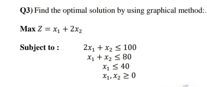 Q3) Find the optimal solution by using graphical method:.
Max Z = x1 + 2x2
Subject to :
2x1 + x2 < 100
X1 +x2 < 80
X1 < 40
X1, X2 2 0
