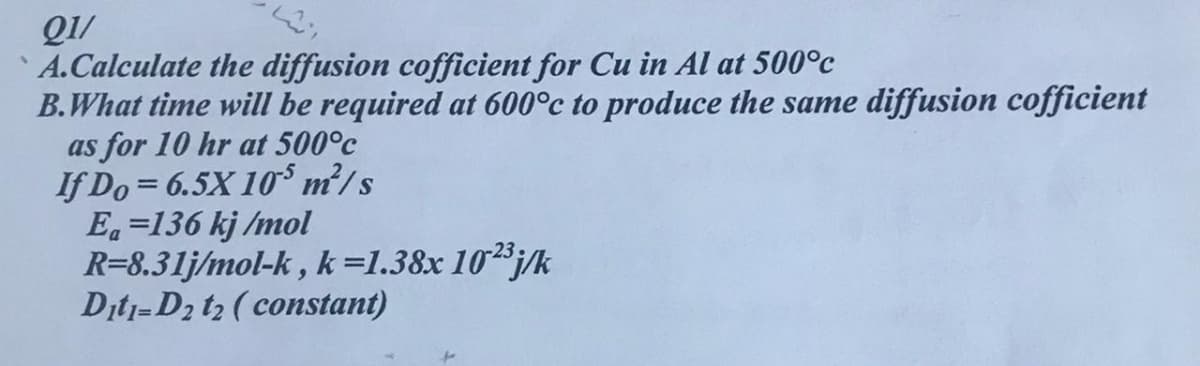 QI/
A.Calculate the diffusion cofficient for Cu in Al at 500°c
B.What time will be required at 600°c to produce the same diffusion cofficient
as for 10 hr at 500°c
If Do = 6.5X 10³ m²/s
Ea=136 kj /mol
R=8.31j/mol-k , k=1.38x 10³j/k
Ditj=D2 t2 ( constant)
r23
