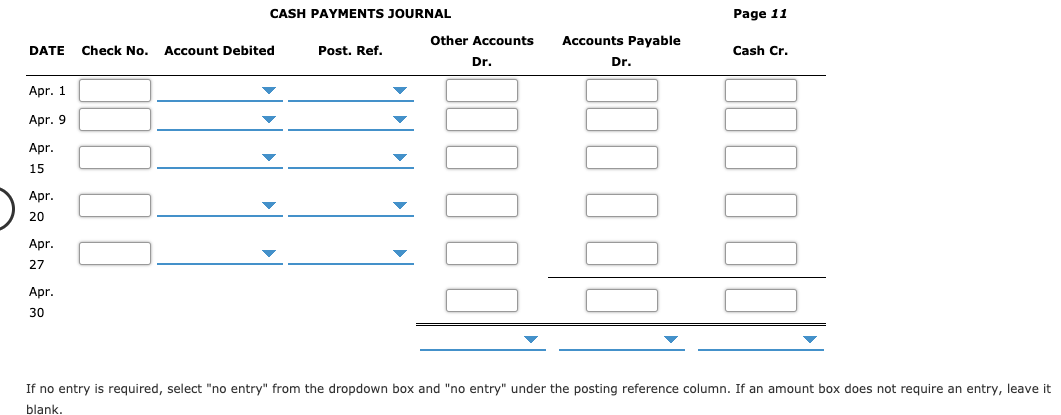 CASH PAYMENTS JOURNAL
Page 11
Other Accounts
Accounts Payable
Check No.
Account Debited
DATE
Cash Cr.
Post. Ref.
Dr.
Dr.
Apr. 1
Apr. 9
Apr.
15
Apr.
20
Apr.
27
Apr.
30
If no entry is required, select "no entry" from the dropdown box and "no entry" under the posting reference column. If an amount box does not require an entry, leave it
blank
