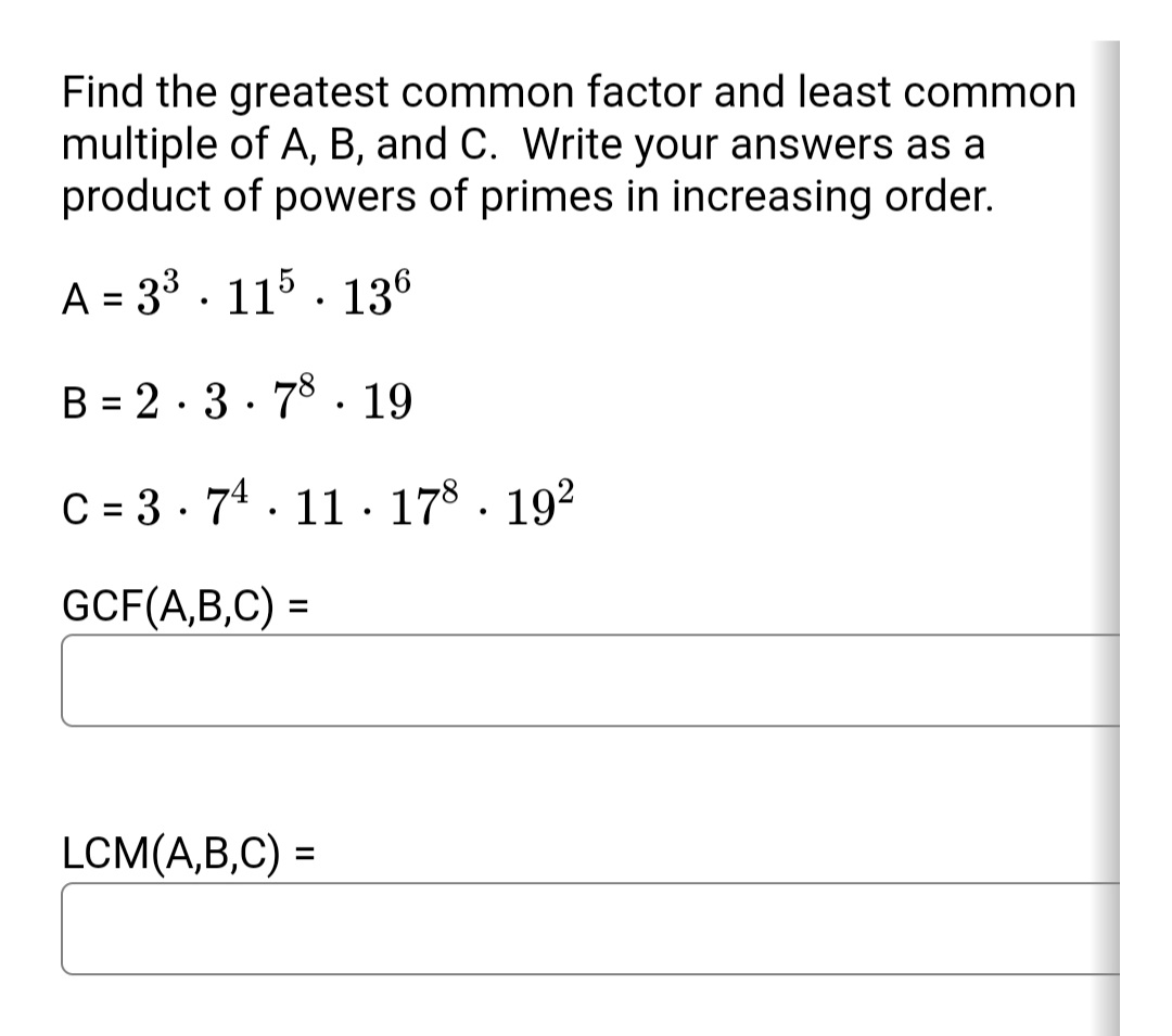 Find the greatest common factor and least common
multiple of A, B, and C. Write your answers as a
product of powers of primes in increasing order.
A = 33 . 115 · 136
B = 2 · 3 · 78. 19
%3D
C = 3 · 74. 11 · 178 . 192
GCF(A,B,C) =
LCM(A,B,C) =
%3D
