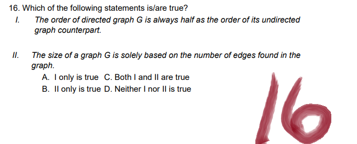 16. Which of the following statements is/are true?
1.
The order of directed graph G is always half as the order of its undirected
graph counterpart.
II.
The size of a graph G is solely based on the number of edges found in the
graph.
A. I only is true C. Both I and II are true
B. II only is true D. Neither I nor II is true
16