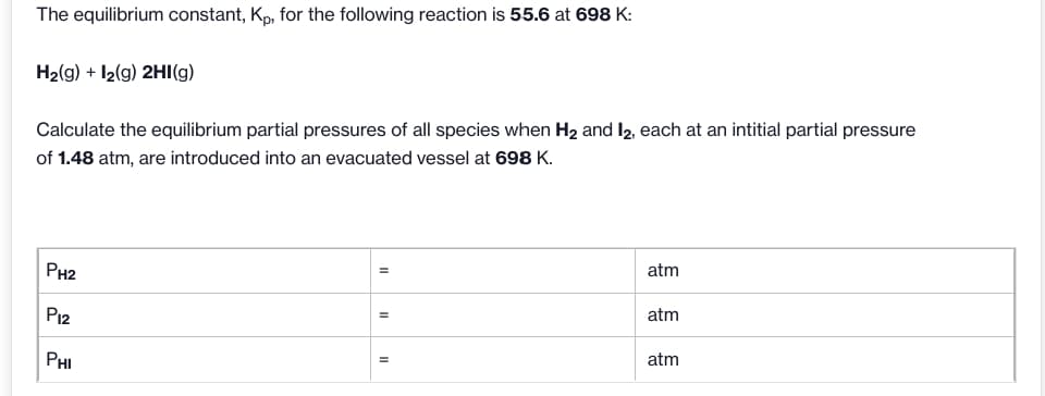 The equilibrium constant, Kp, for the following reaction is 55.6 at 698 K:
H2(g) + I2(g) 2HI(g)
Calculate the equilibrium partial pressures of all species when H2 and I2, each at an intitial partial pressure
of 1.48 atm, are introduced into an evacuated vessel at 698 K.
atm
PH2
atm
P12
atm
PHI
II
