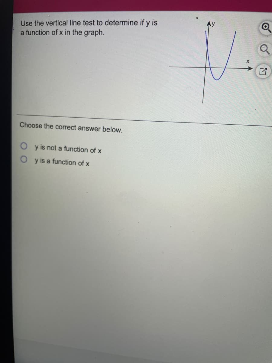 Use the vertical line test to determine if y is
a function of x in the graph.
Choose the correct answer below.
y is not a function of x
y is a function of x
