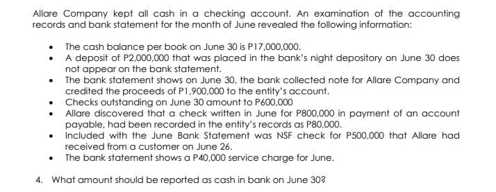 Allare Company kept all cash in a checking account. An examination of the accounting
records and bank statement for the month of June revealed the following information:
• The cash balance per book on June 30 is P17,000,000.
• A deposit of P2,000,000 that was placed in the bank's night depository on June 30 does
not appear on the bank statement.
• The bank statement shows on June 30, the bank collected note for Allare Company and
credited the proceeds of P1,900,000 to the entity's account.
• Checks outstanding on June 30 amount to P600,000
• Allare discovered that a check written in June for P800,000 in payment of an account
payable, had been recorded in the entity's records as P80,000.
• Included with the June Bank Statement was NSF check for P500,000 that Allare had
received from a customer on June 26.
• The bank statement shows a P40,000 service charge for June.
4. What amount should be reported as cash in bank on June 30?

