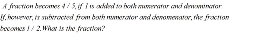 A fraction becomes 4/ 5, if 1 is added to both numerator and denominator.
If, however, is subtracted from both numerator and denomenator, the fraction
becomes 1/ 2.What is the fraction?
