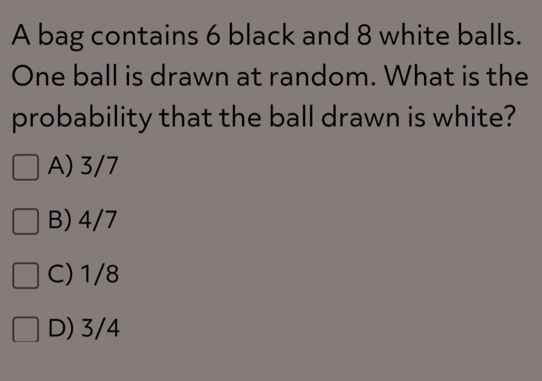 A bag contains 6 black and 8 white balls.
One ball is drawn at random. What is the
probability that the ball drawn is white?
A) 3/7
B) 4/7
C) 1/8
D) 3/4