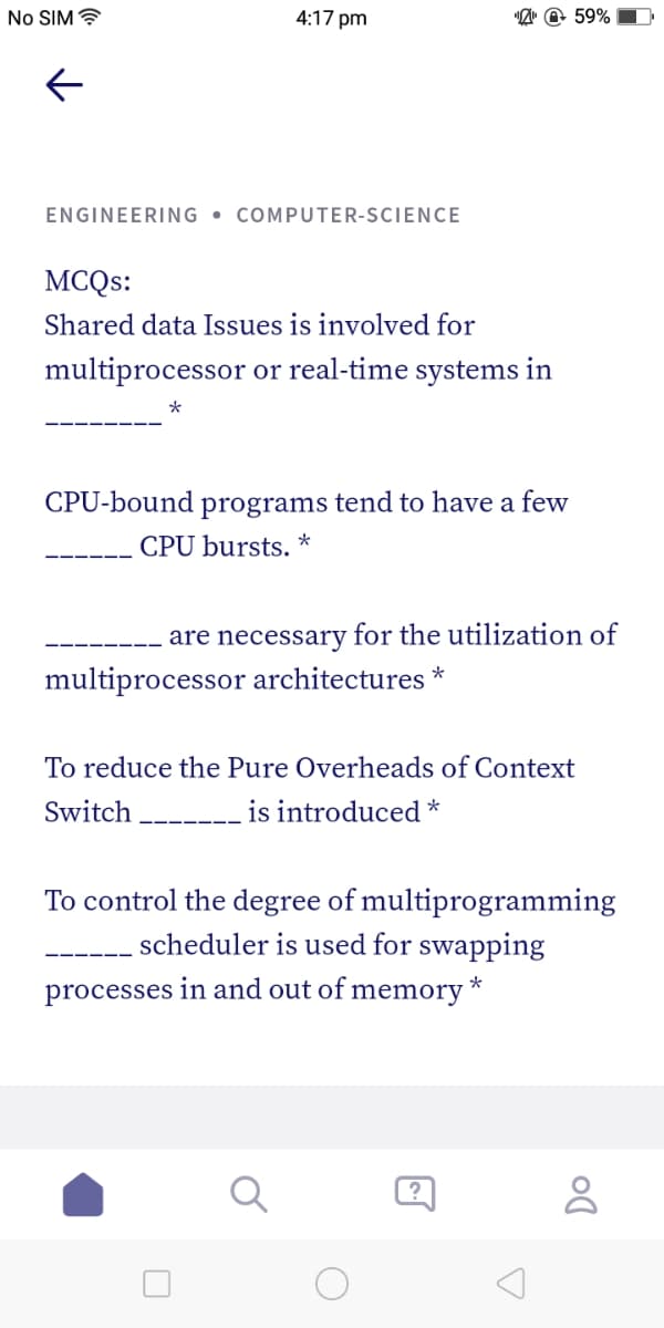 No SIM ?
4:17 pm
"A" @ 59%
ENGINEERING • COMPUTER-SCIENCE
MCQS:
Shared data Issues is involved for
multiprocessor or real-time systems in
*
CPU-bound programs tend to have a few
CPU bursts. *
are necessary for the utilization of
multiprocessor architectures
To reduce the Pure Overheads of Context
Switch
is introduced *
To control the degree of multiprogramming
scheduler is used for swapping
processes in and out of memory *
?
