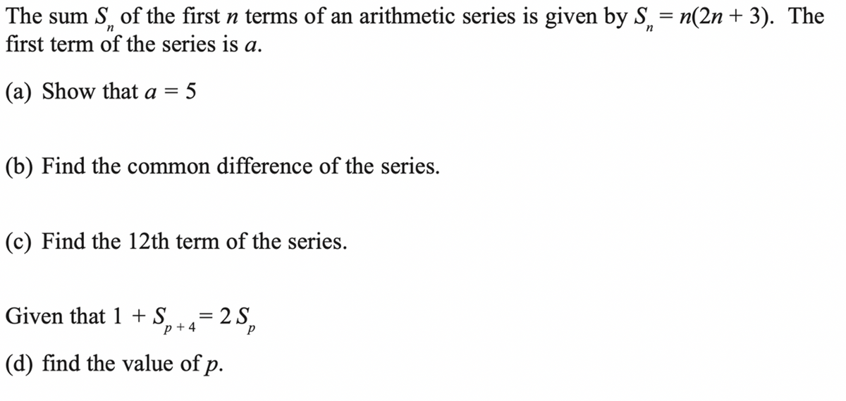 The sum S of the first n terms of an arithmetic series is given by S̟ = n(2n + 3). The
first term of the series is a.
n
(a) Show that a = 5
(b) Find the common difference of the series.
(c) Find the 12th term of the series.
Given that 1 + S.
= 2 S
p + 4
= 2
(d) find the value of p.
