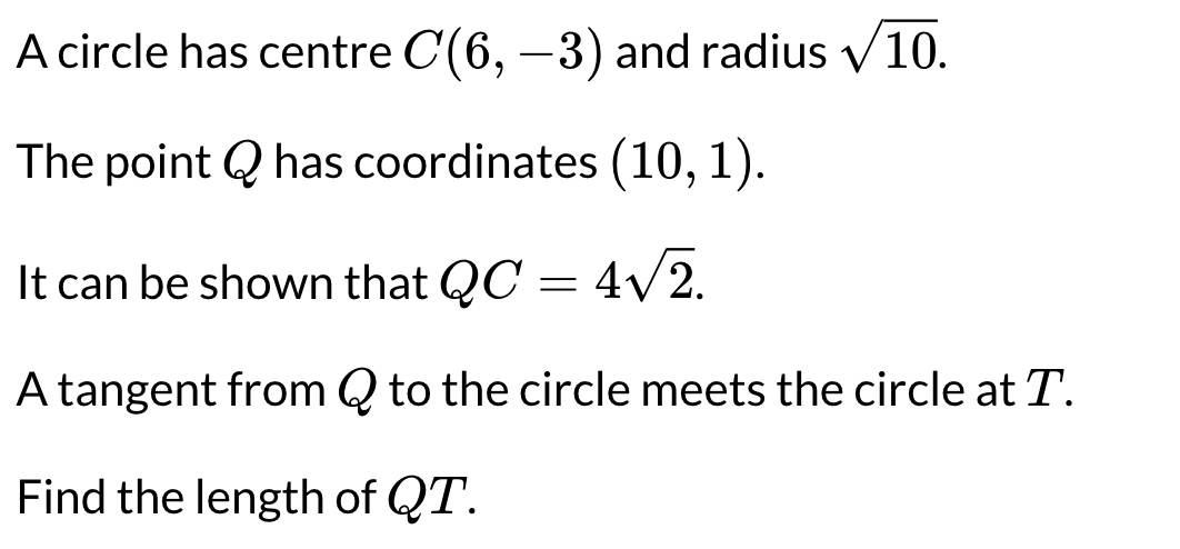 A circle has centre C(6, -3) and radius ✓10.
The point Q has coordinates (10, 1).
It can be shown that QC = 4√2.
A tangent from Q to the circle meets the circle at T.
Find the length of QT.