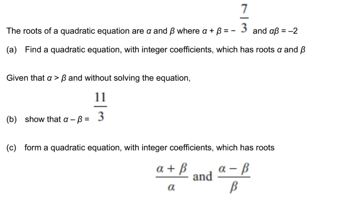 7
The roots of a quadratic equation are a and ß where a + B = - 3 and aß = -2
(a) Find a quadratic equation, with integer coefficients, which has roots a and ß
Given that a > ß and without solving the equation,
11
(b) show that a - B = 3
(c) form a quadratic equation, with integer coefficients, which has roots
a + B
а — В
and
