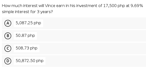 How much interest will Vince earn in his investment of 17,500 php at 9.69%
simple interest for 3 years?
A
5,087.25 php
B
50.87 php
508.73 php
D
50,872.50 php

