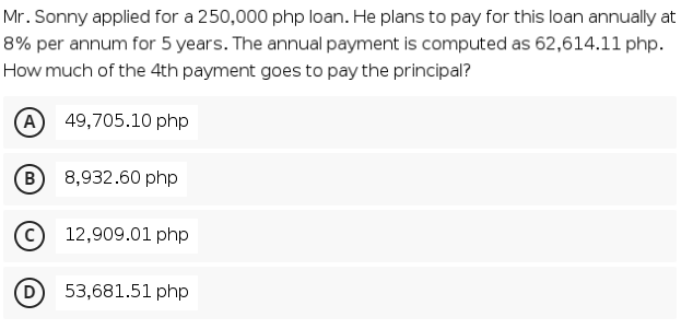 Mr. Sonny applied for a 250,000 php loan. He plans to pay for this loan annually at
8% per annum for 5 years. The annual payment is computed as 62,614.11l php.
How much of the 4th payment goes to pay the principal?
A
49,705.10 php
B
8,932.60 php
12,909.01 php
D
53,681.51 php
