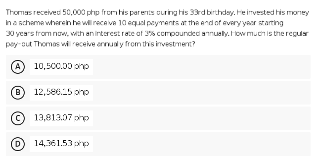 Thomas received 50,000 php from his parents during his 33rd birthday. He invested his money
in a scheme wherein he will receive 10 equal payments at the end of every year starting
30 years from now, with an interest rate of 3% compounded annually. How much is the regular
pay-out Thomas will receive annually from this investment?
A 10,500.00 php
B
12,586.15 php
13,813.07 php
(D
14,361.53 php
