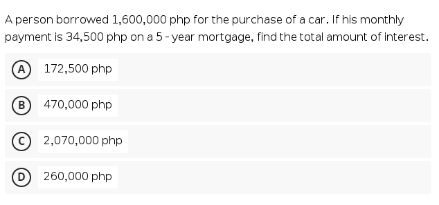 A person borrowed 1,600,000 php for the purchase of a car. If his monthly
payment is 34,500 php on a 5- year mortgage, find the total amount of interest.
(A
172,500 php
B
470,000 php
2,070,000 php
(D
260,000 php

