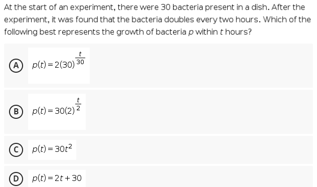 At the start of an experiment, there were 30 bacteria present in a dish. After the
experiment, it was found that the bacteria doubles every two hours. Which of the
following best represents the growth of bacteria p within t hours?
30
A p(t) = 2(30)
в) p(t) %3 30(2)2
© p(t) = 30t2
D
p(t) = 2t + 30
