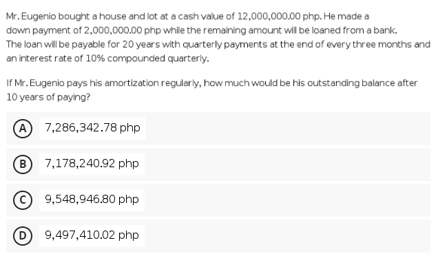 Mr. Eugenio bought a house and lot at a cash value of 12,000,000.00 php. He made a
down payment of 2,000,000.00 php while the remaining amount will be loaned from a bank.
The loan will be payable for 20 years with quarterly payments at the end of every three months and
an interest rate of 10% compounded quarterly.
If Mr. Eugenio pays his amortization regularly, how much would be his outstanding balance after
10 years of paying?
A 7,286,342.78 php
(в
7,178,240.92 php
9,548,946.80 php
9,497,410.02 php

