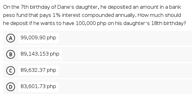 On the 7th birthday of Dane's daughter, he deposited an amount in a bank
peso fund that pays 1% interest compounded annually. How much should
he deposit if he wants to have 100,000 php on his daughter's 18th birthday?
A 99,009.90 php
B 89,143.153 php
89,632.37 php
(D
83,601.73 php
