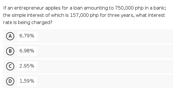 If an entrepreneur applies for a loan amounting to 750,000 php in a bank;
the simple interest of which is 157,000 php for three years, what interest
rate is being charged?
A 6.79%
B
6.98%
2.95%
1.59%
