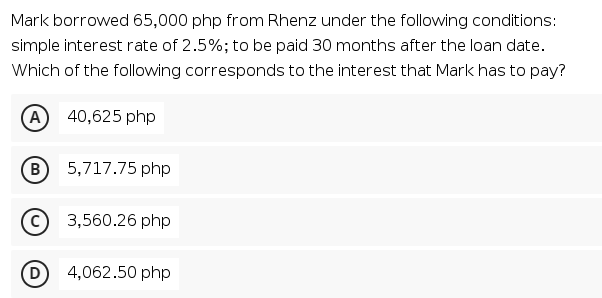 Mark borrowed 65,000 php from Rhenz under the following conditions:
simple interest rate of 2.5%; to be paid 30 months after the loan date.
Which of the following corresponds to the interest that Mark has to pay?
A
40,625 php
5,717.75 php
3,560.26 php
D
4,062.50 php
