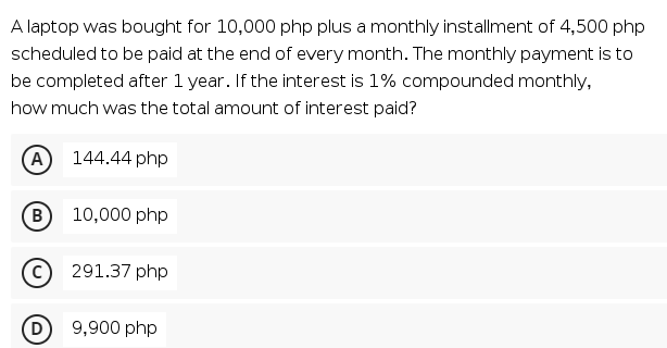 A laptop was bought for 10,000 php plus a monthly installment of 4,500 php
scheduled to be paid at the end of every month. The monthly payment is to
be completed after 1 year. If the interest is 1% compounded monthly,
how much was the total amount of interest paid?
A 144.44 php
B
B)
10,000 php
291.37 php
9,900 php
