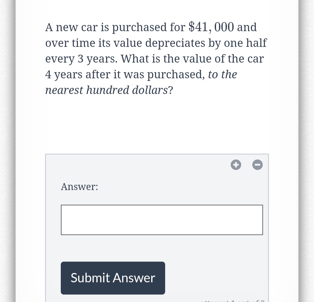 A new car is purchased for $41,000 and
over time its value depreciates by one half
every 3 years. What is the value of the car
4 years after it was purchased, to the
nearest hundred dollars?
Answer:
Submit Answer