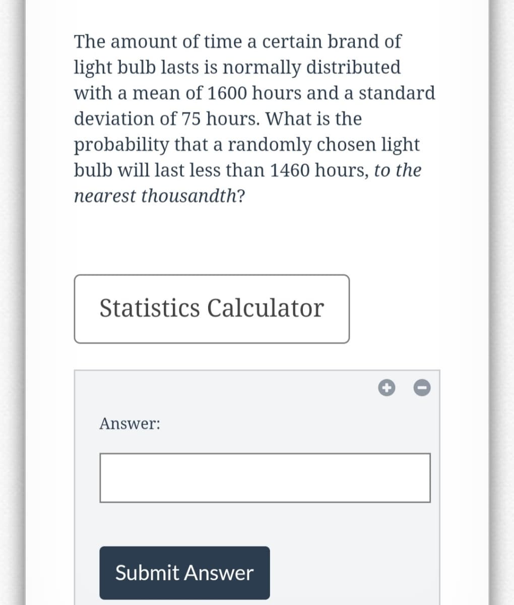 The amount of time a certain brand of
light bulb lasts is normally distributed
with a mean of 1600 hours and a standard
deviation of 75 hours. What is the
probability that a randomly chosen light
bulb will last less than 1460 hours, to the
nearest thousandth?
Statistics Calculator
Answer:
Submit Answer