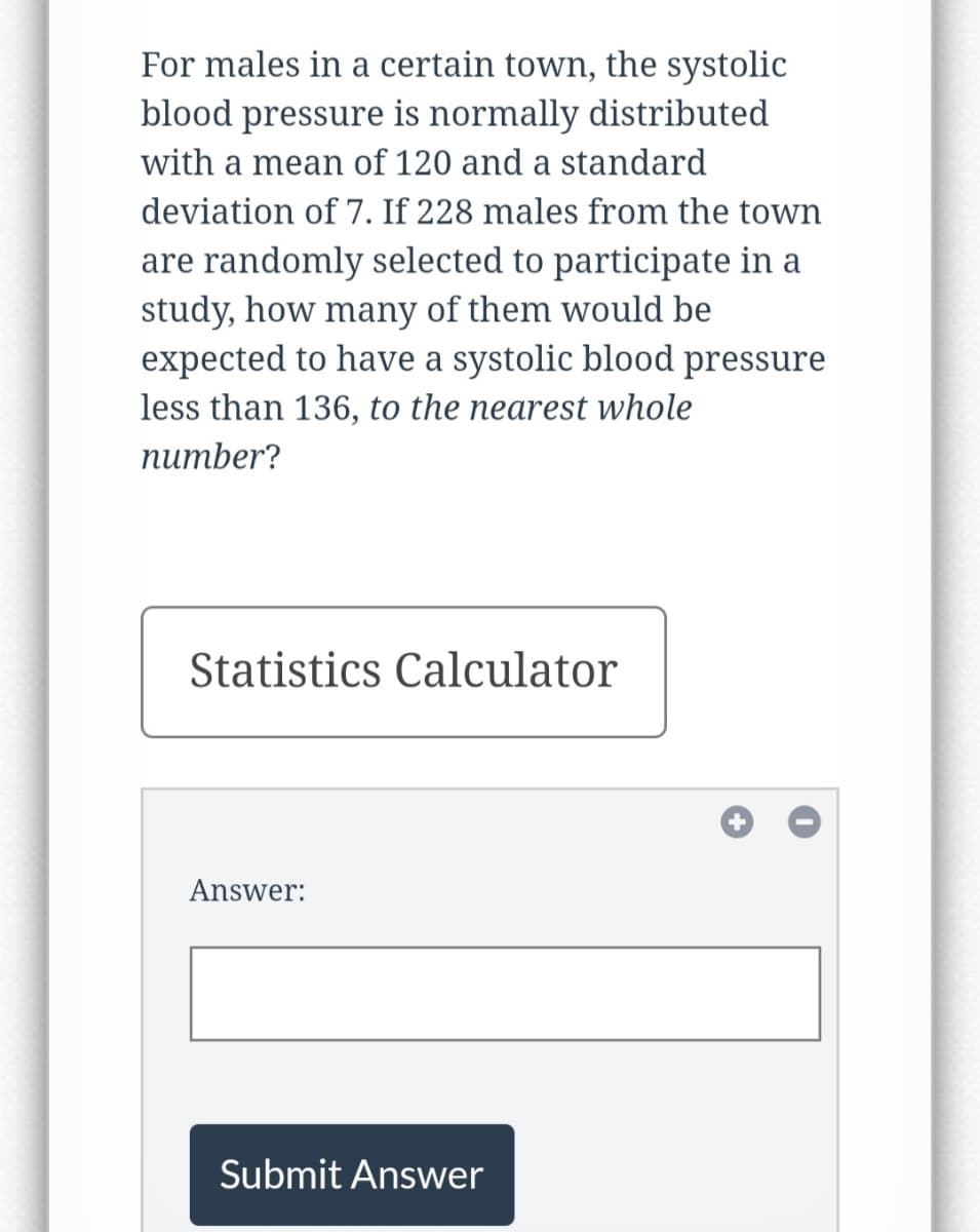 For males in a certain town, the systolic
blood pressure is normally distributed
with a mean of 120 and a standard
deviation of 7. If 228 males from the town
are randomly selected to participate in a
study, how many of them would be
expected to have a systolic blood pressure
less than 136, to the nearest whole
number?
Statistics Calculator
Answer:
Submit Answer