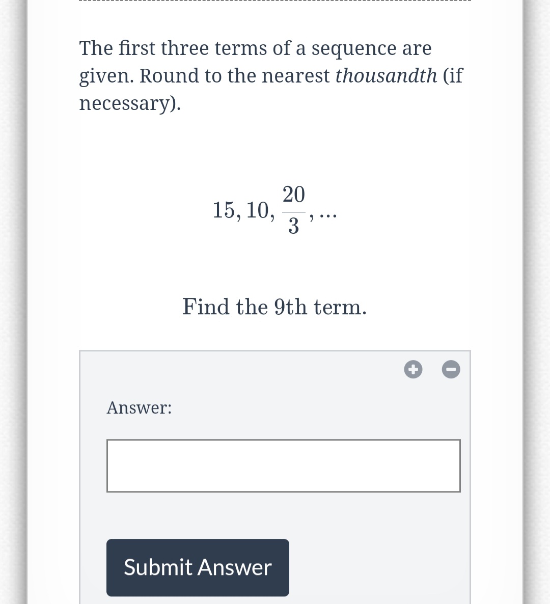 The first three terms of a sequence are
given. Round to the nearest thousandth (if
necessary).
Answer:
15, 10,
20
3⁹°
Find the 9th term.
Submit Answer
++