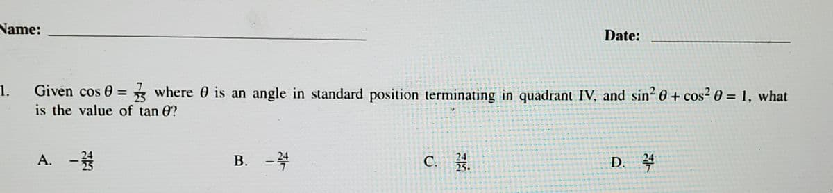 Name:
1.
A. - 12/14
7
Given cos 0= where is an angle in standard position terminating in quadrant IV, and sin² 0 + cos² 0 = 1, what
25
is the value of tan 8?
B. -2/4
5
**-*-*
C. 24.
**
Date:
D. 24